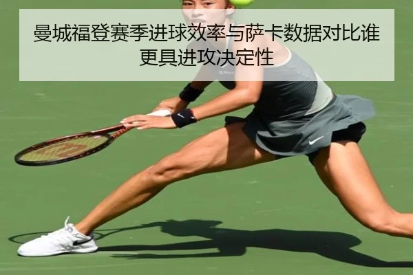 曼城福登赛季进球效率与萨卡数据对比谁更具进攻决定性