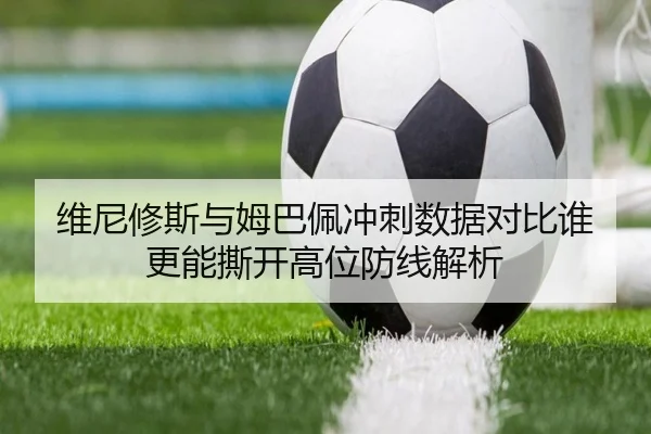 维尼修斯与姆巴佩冲刺数据对比谁更能撕开高位防线解析